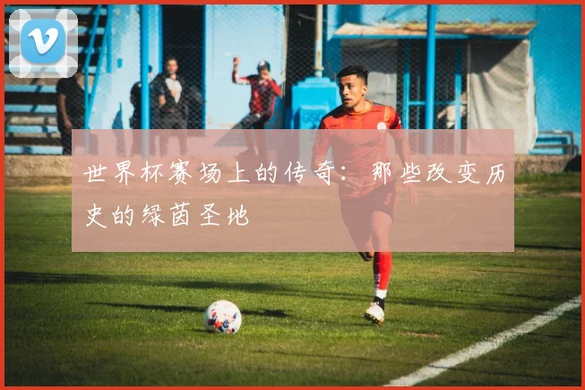世界杯赛场上的传奇：那些改变历史的绿茵圣地