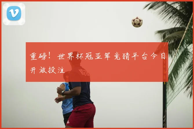 重磅!世界杯冠亚军竞猜平台今日开放投注