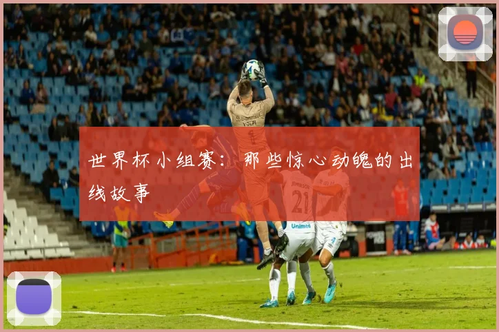 世界杯小组赛:那些惊心动魄的出线故事