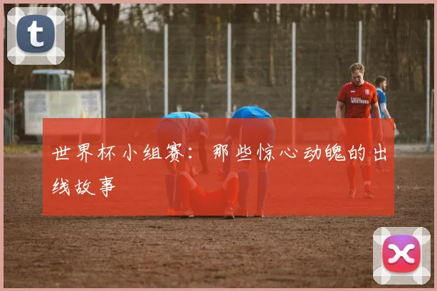 世界杯小组赛:那些惊心动魄的出线故事