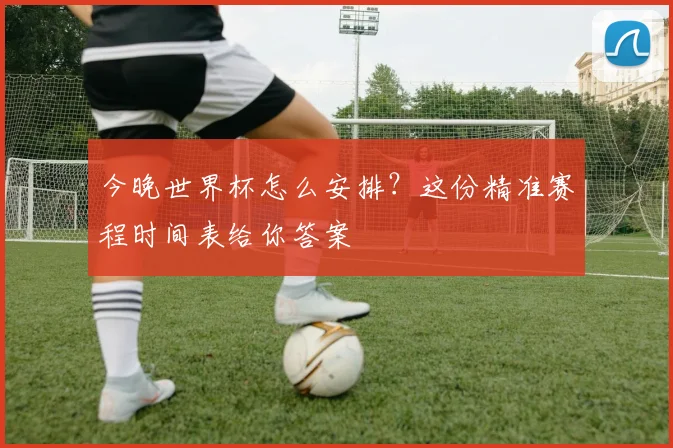 今晚世界杯怎么安排？这份精准赛程时间表给你答案