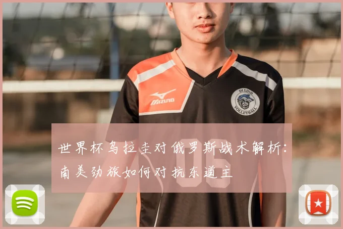 世界杯乌拉圭对俄罗斯战术解析:南美劲旅如何对抗东道主