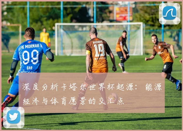 深度分析卡塔尔世界杯起源：能源经济与体育愿景的交汇点