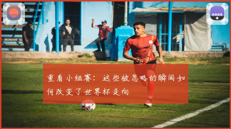 重看小组赛：这些被忽略的瞬间如何改变了世界杯走向