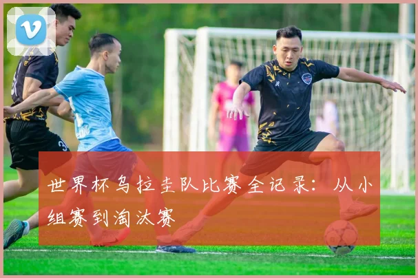 世界杯乌拉圭队比赛全记录:从小组赛到淘汰赛