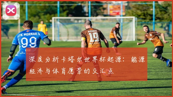 深度分析卡塔尔世界杯起源:能源经济与体育愿景的交汇点