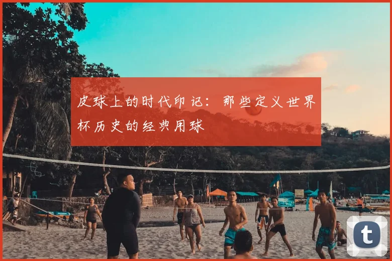 皮球上的时代印记:那些定义世界杯历史的经典用球