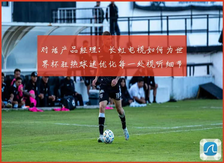对话产品经理:长虹电视如何为世界杯狂热球迷优化每一处视听细节