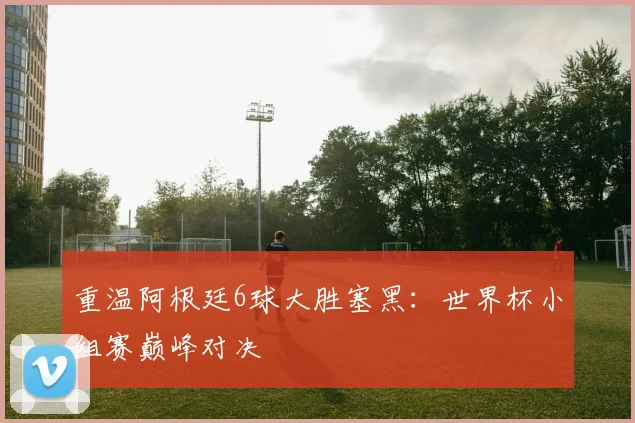 重温阿根廷6球大胜塞黑：世界杯小组赛巅峰对决