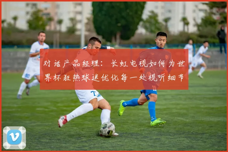 对话产品经理：长虹电视如何为世界杯狂热球迷优化每一处视听细节