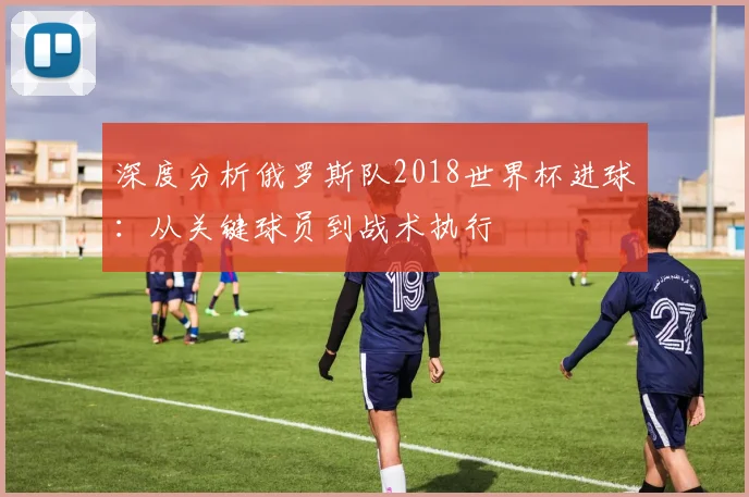 深度分析俄罗斯队2018世界杯进球：从关键球员到战术执行