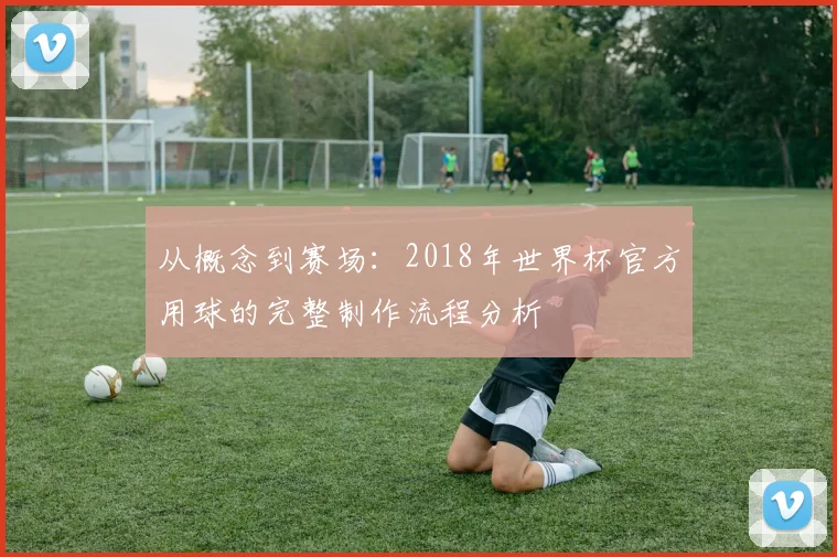 从概念到赛场:2018年世界杯官方用球的完整制作流程分析